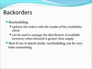Backorders
Rescheduling
updates the orders with the results of the availability
check
can be used to manage the distribution of available
inventory when demand is greater than supply
Best if run in batch mode, rescheduling can be very
time consuming
 