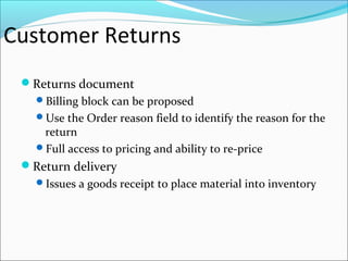 Customer Returns
Returns document
Billing block can be proposed
Use the Order reason field to identify the reason for the
return
Full access to pricing and ability to re-price
Return delivery
Issues a goods receipt to place material into inventory
 