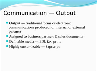 Communication — Output
Output — traditional forms or electronic
communications produced for internal or external
partners
Assigned to business partners & sales documents
Definable media — EDI, fax, print
Highly customizable — Sapscript
 