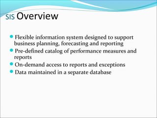 SIS Overview
Flexible information system designed to support
business planning, forecasting and reporting
Pre-defined catalog of performance measures and
reports
On-demand access to reports and exceptions
Data maintained in a separate database
 