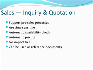 Sales — Inquiry & Quotation
Support pre-sales processes
Are time sensitive
Automatic availability check
Automatic pricing
No impact to FI
Can be used as reference documents
 
