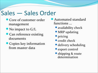 Sales — Sales Order
Core of customer order
management
No impact to G/L
Can reference existing
documents
Copies key information
from master data
Automated standard
functions ...
availability check
MRP updating
pricing
credit check
delivery scheduling
export control
shipping & route
determination
 