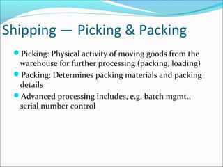 Shipping — Picking & Packing
Picking: Physical activity of moving goods from the
warehouse for further processing (packing, loading)
Packing: Determines packing materials and packing
details
Advanced processing includes, e.g. batch mgmt.,
serial number control
 