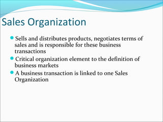 Sales Organization
Sells and distributes products, negotiates terms of
sales and is responsible for these business
transactions
Critical organization element to the definition of
business markets
A business transaction is linked to one Sales
Organization
 