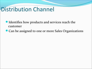 Distribution Channel
Identifies how products and services reach the
customer
Can be assigned to one or more Sales Organizations
 