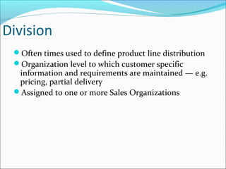 Division
Often times used to define product line distribution
Organization level to which customer specific
information and requirements are maintained — e.g.
pricing, partial delivery
Assigned to one or more Sales Organizations
 