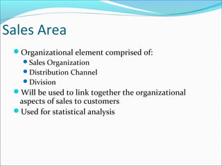 Sales Area
Organizational element comprised of:
Sales Organization
Distribution Channel
Division
Will be used to link together the organizational
aspects of sales to customers
Used for statistical analysis
 