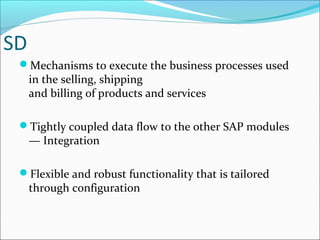 SD
Mechanisms to execute the business processes used
in the selling, shipping
and billing of products and services
Tightly coupled data flow to the other SAP modules
— Integration
Flexible and robust functionality that is tailored
through configuration
 