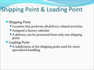Shipping Point & Loading Point
Shipping Point
Location that performs all delivery related activities
Assigned a factory calendar
A delivery can be processed from only one shipping
point
Loading Point
A subdivision of the shipping point used for more
specialized handling
 