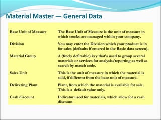 Base Unit of Measure The Base Unit of Measure is the unit of measure in
which stocks are managed within your company.
Division You may enter the Division which your product is in
for sales (defaults if entered in the Basic data screen).
Material Group A (freely definable) key that’s used to group several
materials or services for analysis/reporting as well as
search by match code.
Sales Unit This is the unit of measure in which the material is
sold, if different from the base unit of measure.
Delivering Plant Plant, from which the material is available for sale.
This is a default value only.
Cash discount Indicator used for materials, which allow for a cash
discount.
 