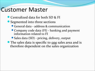 Customer Master
Centralized data for both SD & FI
Segmented into three sections
General data - address & communication
Company code data (FI) - banking and payment
information related to FI
Sales data (SD) - pricing, delivery, output
The sales data is specific to one sales area and is
therefore dependent on the sales organization
 