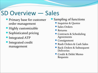 SD Overview — Sales
Primary base for customer
order management
Highly customizable
Sophisticated pricing
Integrated ATP
Integrated credit
management
Sampling of functions
Inquiries & Quotes
Sales Orders
Returns
Contracts & Scheduling
Agreements
Consignment
Rush Orders & Cash Sales
Back Orders & Subsequent
Deliveries
Credit & Debit Memo
Requests
 