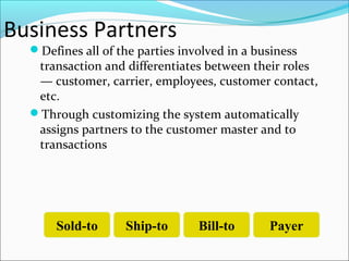 Business Partners
Defines all of the parties involved in a business
transaction and differentiates between their roles
— customer, carrier, employees, customer contact,
etc.
Through customizing the system automatically
assigns partners to the customer master and to
transactions
Sold-to Ship-to Bill-to Payer
 