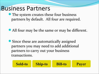 Business Partners
The system creates these four business
partners by default. All four are required.
All four may be the same or may be different.
Since these are automatically assigned
partners you may need to add additional
partners to carry out your business
transactions.
Sold-to Ship-to Bill-to Payer
 