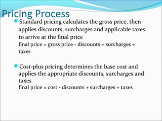 Pricing Process
Standard pricing calculates the gross price, then
applies discounts, surcharges and applicable taxes
to arrive at the final price
final price = gross price - discounts + surcharges +
taxes
Cost-plus pricing determines the base cost and
applies the appropriate discounts, surcharges and
taxes
final price = cost - discounts + surcharges + taxes
 