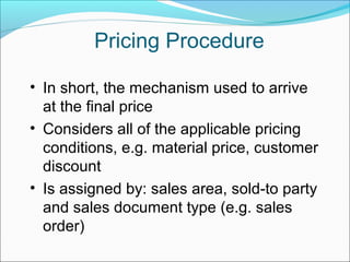 Pricing Procedure
• In short, the mechanism used to arrive
at the final price
• Considers all of the applicable pricing
conditions, e.g. material price, customer
discount
• Is assigned by: sales area, sold-to party
and sales document type (e.g. sales
order)
 