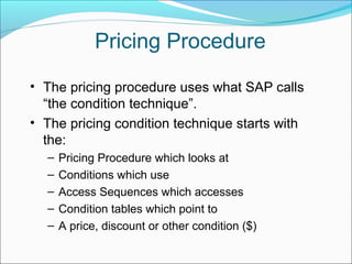 Pricing Procedure
• The pricing procedure uses what SAP calls
“the condition technique”.
• The pricing condition technique starts with
the:
– Pricing Procedure which looks at
– Conditions which use
– Access Sequences which accesses
– Condition tables which point to
– A price, discount or other condition ($)
 