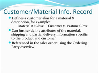 Customer/Material Info. Record
Defines a customer alias for a material &
description, for example:
Material # : Glove Customer # : Pastime Glove
Can further define attributes of the material,
shipping and partial delivery information specific
to the product and customer
Referenced in the sales order using the Ordering
Party overview
 