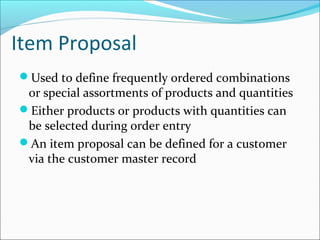 Item Proposal
Used to define frequently ordered combinations
or special assortments of products and quantities
Either products or products with quantities can
be selected during order entry
An item proposal can be defined for a customer
via the customer master record
 