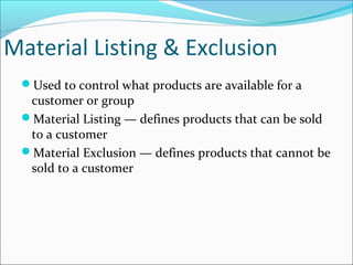 Material Listing & Exclusion
Used to control what products are available for a
customer or group
Material Listing — defines products that can be sold
to a customer
Material Exclusion — defines products that cannot be
sold to a customer
 