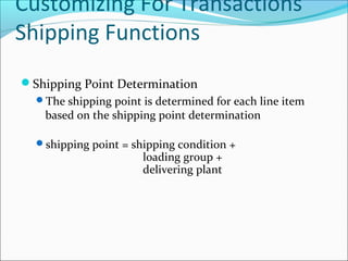 Customizing For Transactions
Shipping Functions
Shipping Point Determination
The shipping point is determined for each line item
based on the shipping point determination
shipping point = shipping condition +
loading group +
delivering plant
 