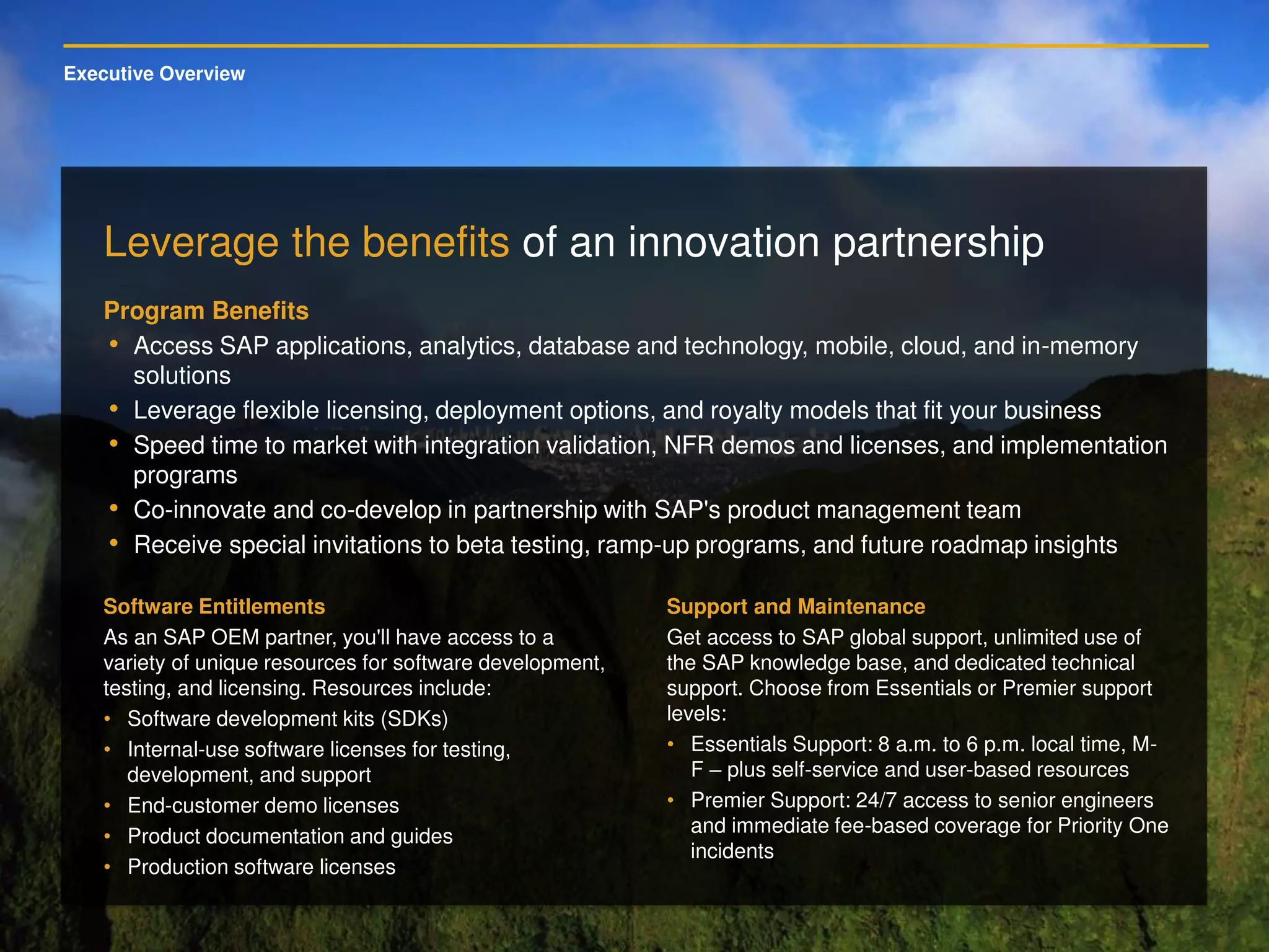 Executive Overview
Leverage the benefits of an innovation partnership
Program Benefits
• Access SAP applications, analytics, database and technology, mobile, cloud, and in-memory
solutions
• Leverage flexible licensing, deployment options, and royalty models that fit your business
• Speed time to market with integration validation, NFR demos and licenses, and implementation
programs
• Co-innovate and co-develop in partnership with SAP's product management team
• Receive special invitations to beta testing, ramp-up programs, and future roadmap insights
Software Entitlements
As an SAP OEM partner, you'll have access to a
variety of unique resources for software development,
testing, and licensing. Resources include:
• Software development kits (SDKs)
• Internal-use software licenses for testing,
development, and support
• End-customer demo licenses
• Product documentation and guides
• Production software licenses
Support and Maintenance
Get access to SAP global support, unlimited use of
the SAP knowledge base, and dedicated technical
support. Choose from Essentials or Premier support
levels:
• Essentials Support: 8 a.m. to 6 p.m. local time, M-
F – plus self-service and user-based resources
• Premier Support: 24/7 access to senior engineers
and immediate fee-based coverage for Priority One
incidents
 