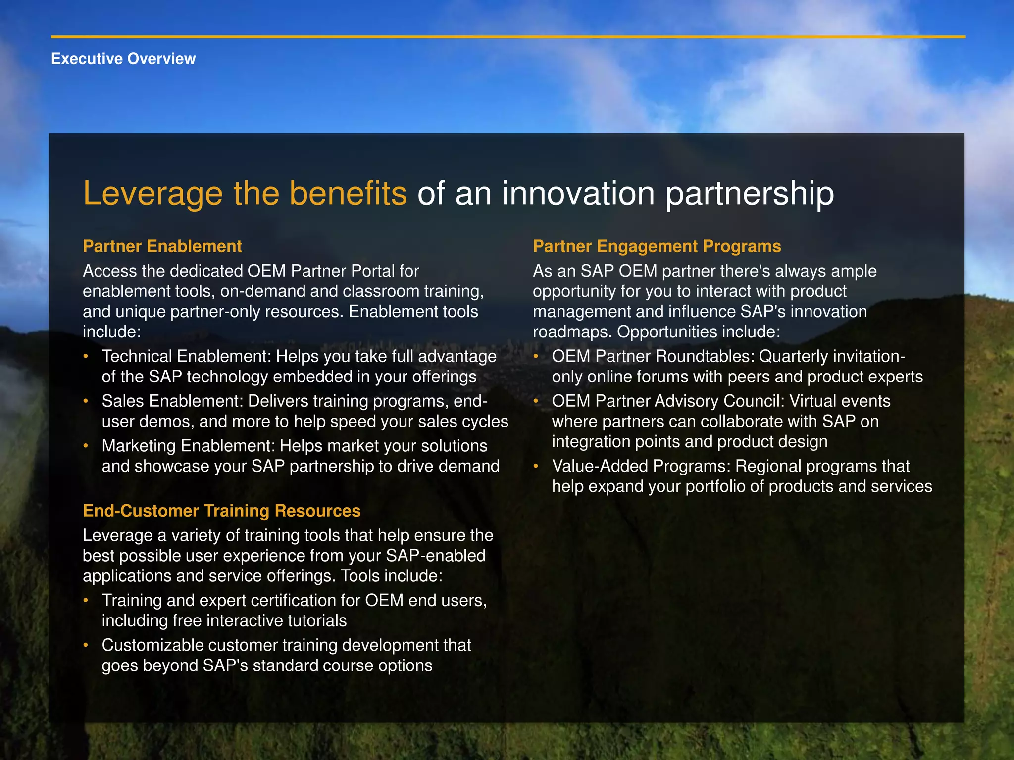 Executive Overview
Leverage the benefits of an innovation partnership
Partner Enablement
Access the dedicated OEM Partner Portal for
enablement tools, on-demand and classroom training,
and unique partner-only resources. Enablement tools
include:
• Technical Enablement: Helps you take full advantage
of the SAP technology embedded in your offerings
• Sales Enablement: Delivers training programs, end-
user demos, and more to help speed your sales cycles
• Marketing Enablement: Helps market your solutions
and showcase your SAP partnership to drive demand
End-Customer Training Resources
Leverage a variety of training tools that help ensure the
best possible user experience from your SAP-enabled
applications and service offerings. Tools include:
• Training and expert certification for OEM end users,
including free interactive tutorials
• Customizable customer training development that
goes beyond SAP's standard course options
Partner Engagement Programs
As an SAP OEM partner there's always ample
opportunity for you to interact with product
management and influence SAP's innovation
roadmaps. Opportunities include:
• OEM Partner Roundtables: Quarterly invitation-
only online forums with peers and product experts
• OEM Partner Advisory Council: Virtual events
where partners can collaborate with SAP on
integration points and product design
• Value-Added Programs: Regional programs that
help expand your portfolio of products and services
 