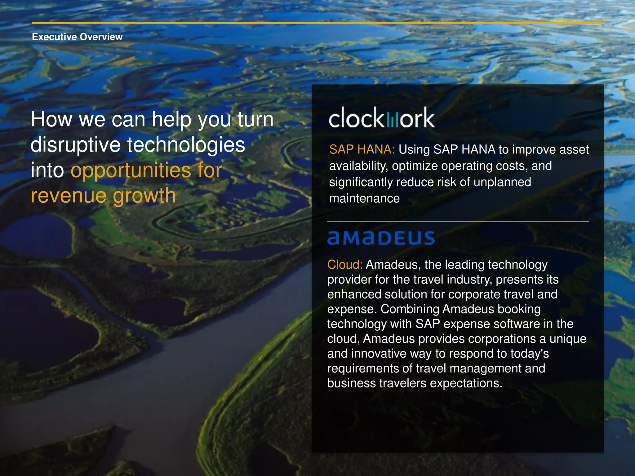 Executive Overview
How we can help you turn
disruptive technologies
into opportunities for
revenue growth
SAP HANA: Using SAP HANA to improve asset
availability, optimize operating costs, and
significantly reduce risk of unplanned
maintenance
Cloud: Amadeus, the leading technology
provider for the travel industry, presents its
enhanced solution for corporate travel and
expense. Combining Amadeus booking
technology with SAP expense software in the
cloud, Amadeus provides corporations a unique
and innovative way to respond to today's
requirements of travel management and
business travelers expectations.
 