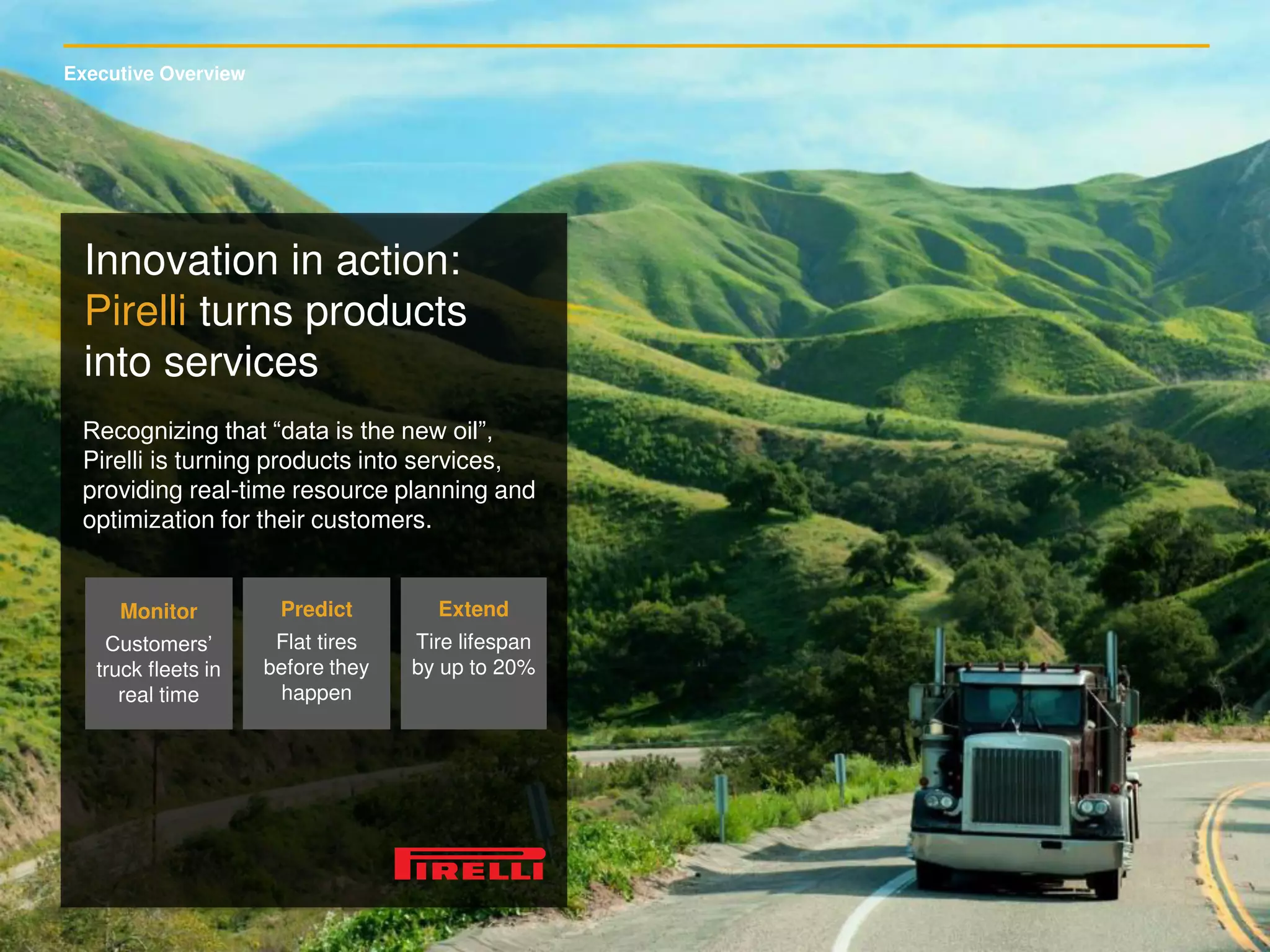 Executive Overview
Innovation in action:
Pirelli turns products
into services
Recognizing that “data is the new oil”,
Pirelli is turning products into services,
providing real-time resource planning and
optimization for their customers.
Monitor
Customers’
truck fleets in
real time
Predict
Flat tires
before they
happen
Extend
Tire lifespan
by up to 20%
 