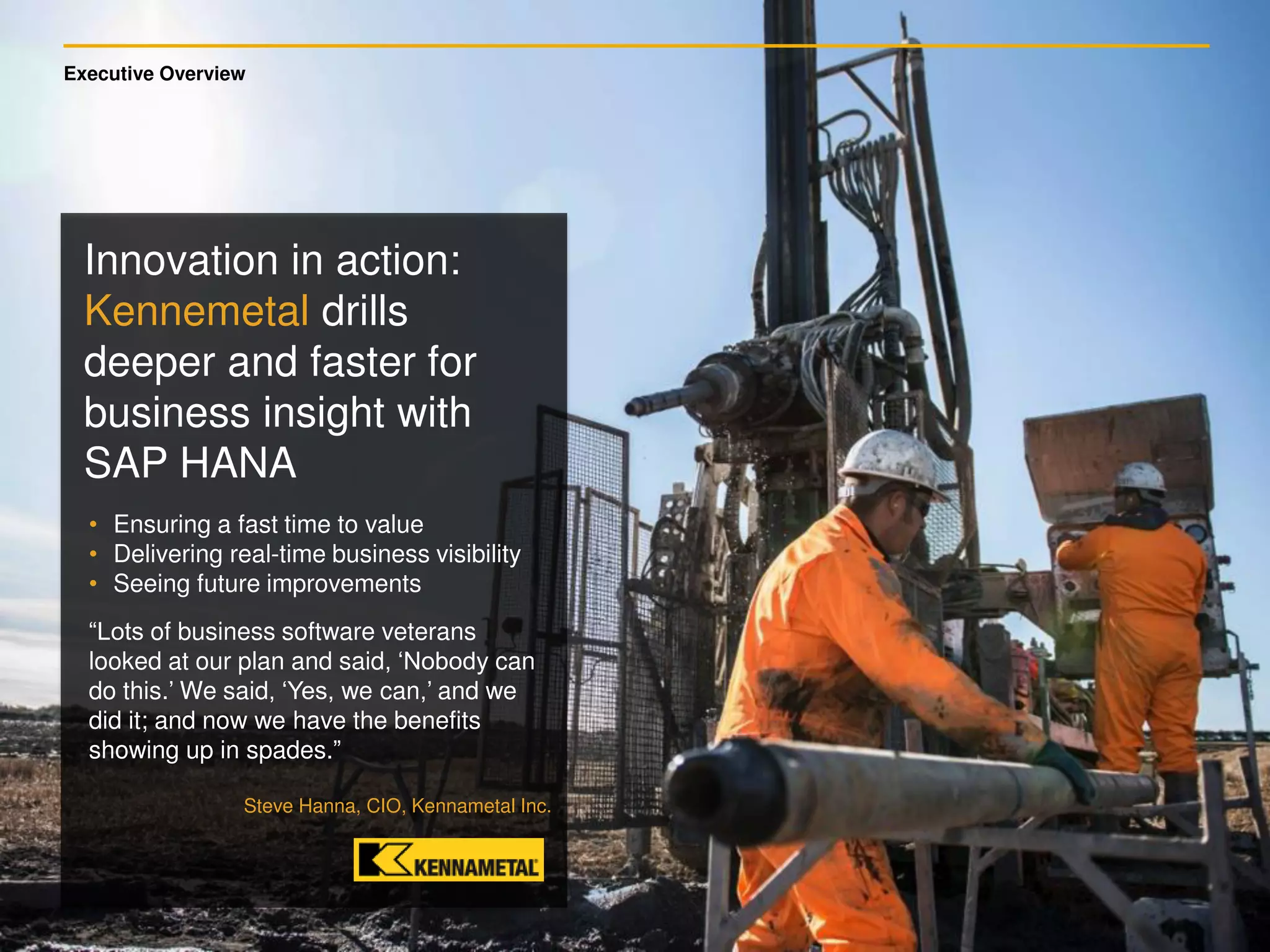 Executive Overview
Innovation in action:
Kennemetal drills
deeper and faster for
business insight with
SAP HANA
• Ensuring a fast time to value
• Delivering real-time business visibility
• Seeing future improvements
“Lots of business software veterans
looked at our plan and said, ‘Nobody can
do this.’ We said, ‘Yes, we can,’ and we
did it; and now we have the benefits
showing up in spades.”
Steve Hanna, CIO, Kennametal Inc.
 