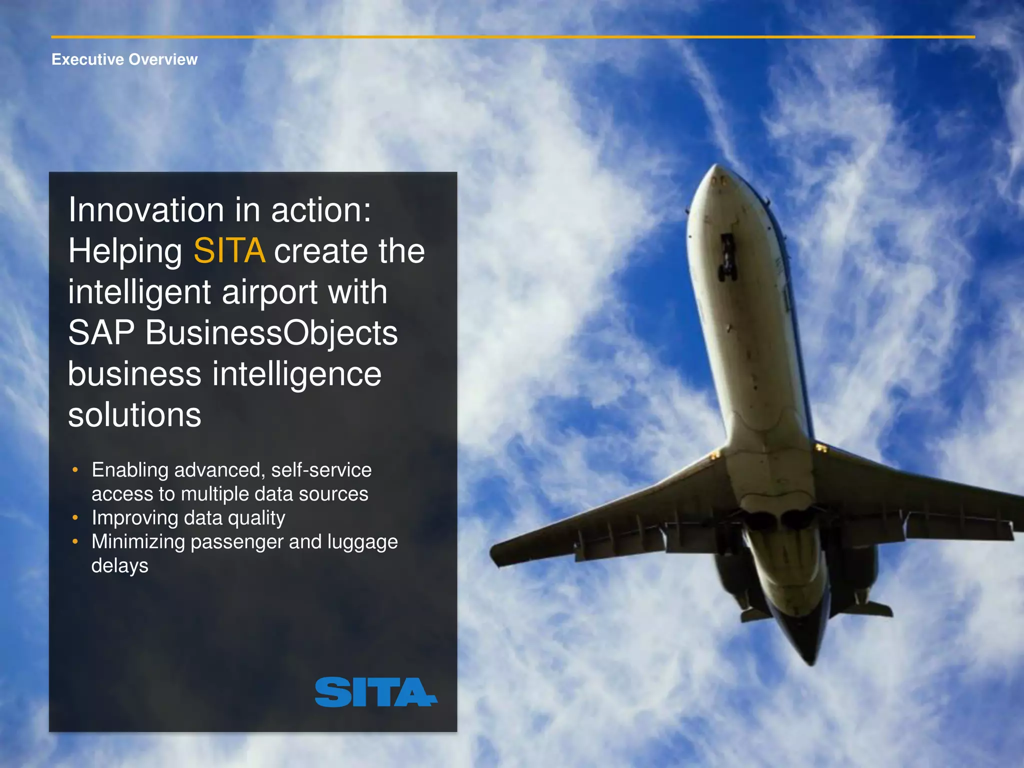 Executive Overview
• Enabling advanced, self-service
access to multiple data sources
• Improving data quality
• Minimizing passenger and luggage
delays
Innovation in action:
Helping SITA create the
intelligent airport with
SAP BusinessObjects
business intelligence
solutions
 