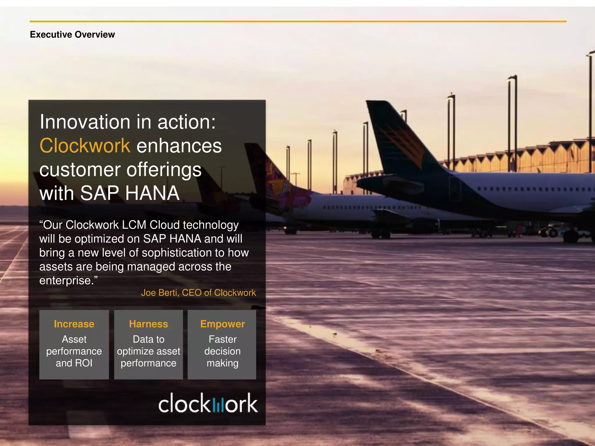 Executive Overview
Increase
Asset
performance
and ROI
Harness
Data to
optimize asset
performance
Empower
Faster
decision
making
“Our Clockwork LCM Cloud technology
will be optimized on SAP HANA and will
bring a new level of sophistication to how
assets are being managed across the
enterprise.”
Joe Berti, CEO of Clockwork
Innovation in action:
Clockwork enhances
customer offerings
with SAP HANA
 