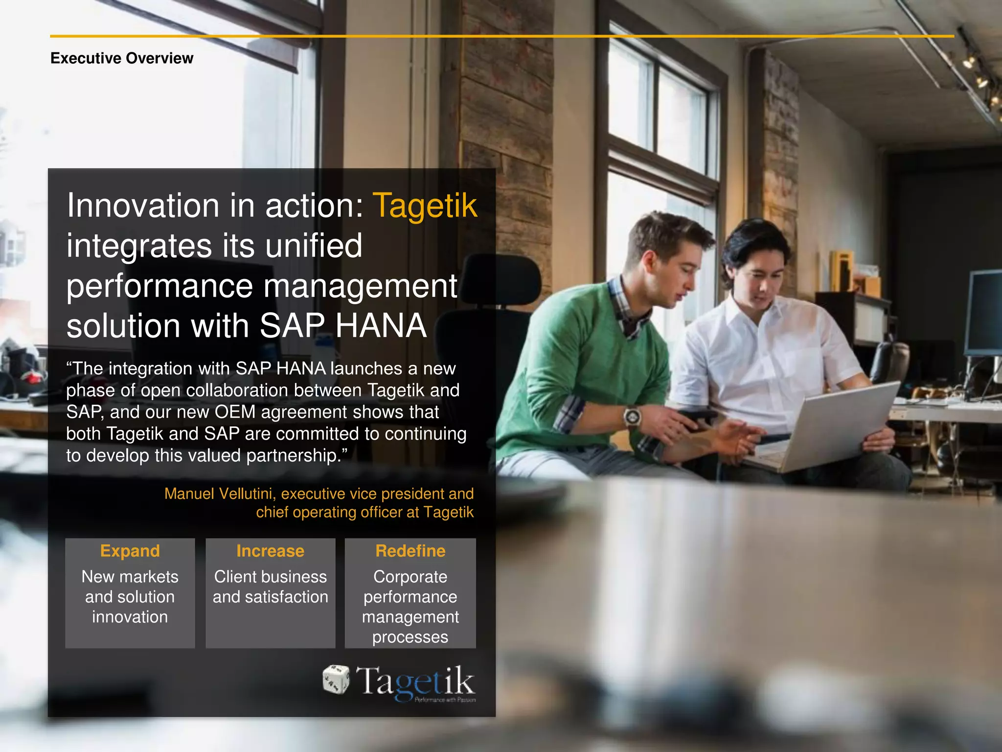 Executive Overview
Expand
New markets
and solution
innovation
Increase
Client business
and satisfaction
Redefine
Corporate
performance
management
processes
“The integration with SAP HANA launches a new
phase of open collaboration between Tagetik and
SAP, and our new OEM agreement shows that
both Tagetik and SAP are committed to continuing
to develop this valued partnership.”
Manuel Vellutini, executive vice president and
chief operating officer at Tagetik
Innovation in action: Tagetik
integrates its unified
performance management
solution with SAP HANA
 