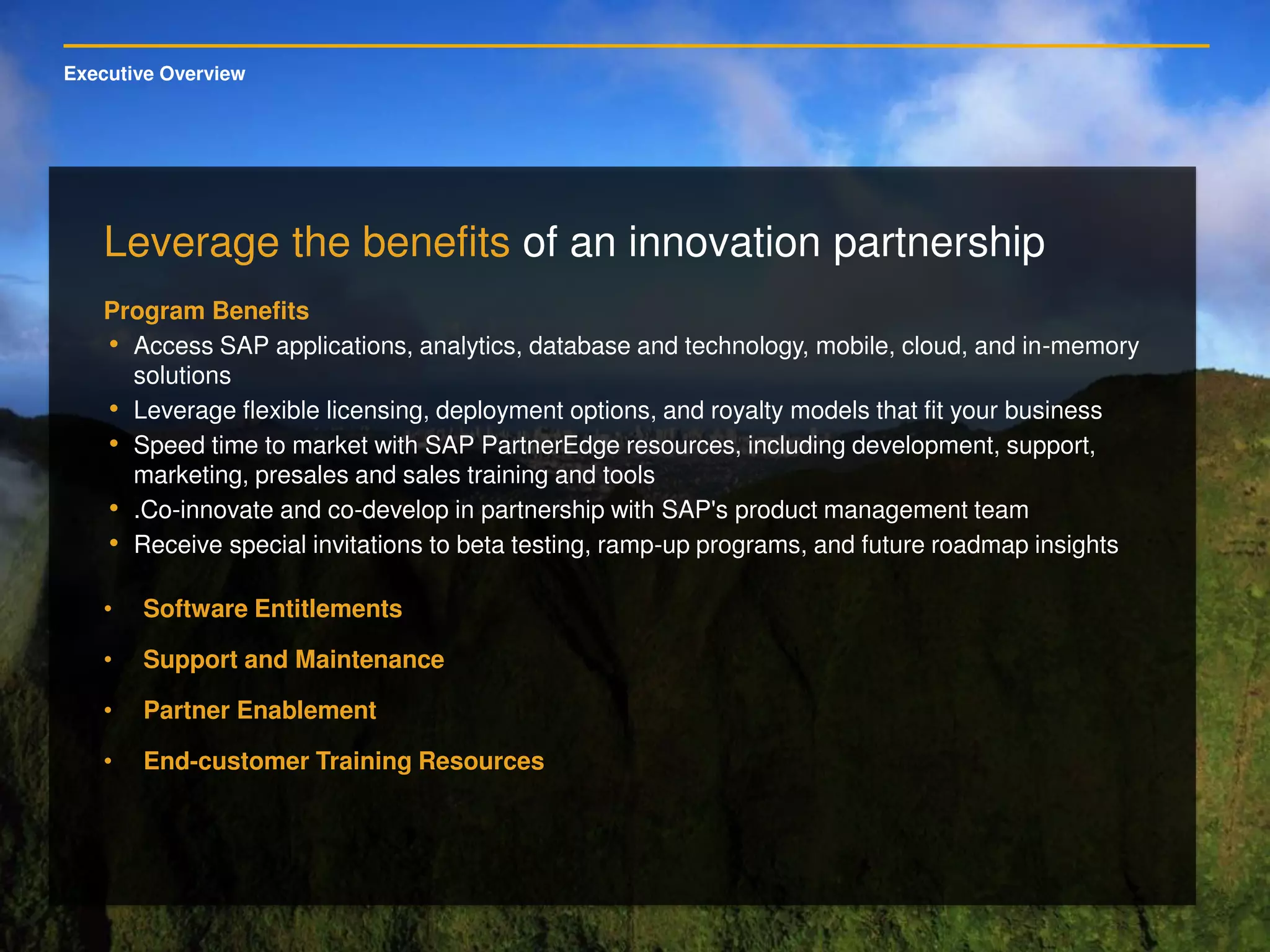 Executive Overview
Leverage the benefits of an innovation partnership
Program Benefits
• Access SAP applications, analytics, database and technology, mobile, cloud, and in-memory
solutions
• Leverage flexible licensing, deployment options, and royalty models that fit your business
• Speed time to market with SAP PartnerEdge resources, including development, support,
marketing, presales and sales training and tools
• .Co-innovate and co-develop in partnership with SAP's product management team
• Receive special invitations to beta testing, ramp-up programs, and future roadmap insights
• Software Entitlements
• Support and Maintenance
• Partner Enablement
• End-customer Training Resources
 