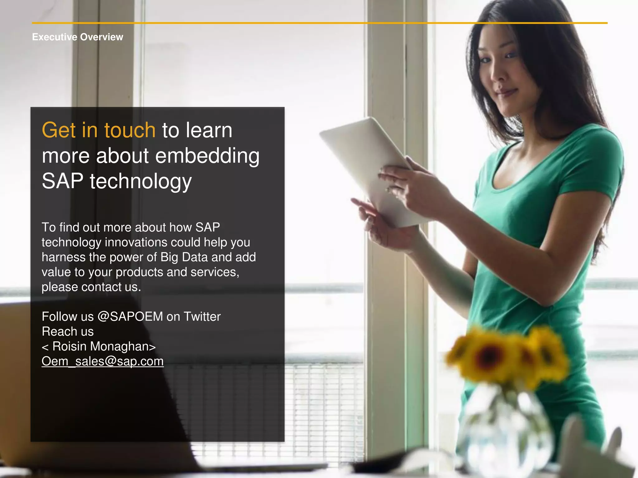 Executive Overview
Get in touch to learn
more about embedding
SAP technology
To find out more about how SAP
technology innovations could help you
harness the power of Big Data and add
value to your products and services,
please contact us.
Follow us @SAPOEM on Twitter
Reach us
< Roisin Monaghan>
Oem_sales@sap.com
 