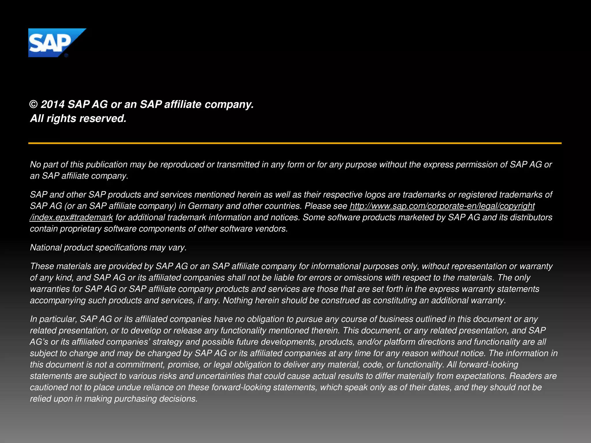 © 2014 SAP AG or an SAP affiliate company.
All rights reserved.
No part of this publication may be reproduced or transmitted in any form or for any purpose without the express permission of SAP AG or
an SAP affiliate company.
SAP and other SAP products and services mentioned herein as well as their respective logos are trademarks or registered trademarks of
SAP AG (or an SAP affiliate company) in Germany and other countries. Please see http://www.sap.com/corporate-en/legal/copyright
/index.epx#trademark for additional trademark information and notices. Some software products marketed by SAP AG and its distributors
contain proprietary software components of other software vendors.
National product specifications may vary.
These materials are provided by SAP AG or an SAP affiliate company for informational purposes only, without representation or warranty
of any kind, and SAP AG or its affiliated companies shall not be liable for errors or omissions with respect to the materials. The only
warranties for SAP AG or SAP affiliate company products and services are those that are set forth in the express warranty statements
accompanying such products and services, if any. Nothing herein should be construed as constituting an additional warranty.
In particular, SAP AG or its affiliated companies have no obligation to pursue any course of business outlined in this document or any
related presentation, or to develop or release any functionality mentioned therein. This document, or any related presentation, and SAP
AG’s or its affiliated companies’ strategy and possible future developments, products, and/or platform directions and functionality are all
subject to change and may be changed by SAP AG or its affiliated companies at any time for any reason without notice. The information in
this document is not a commitment, promise, or legal obligation to deliver any material, code, or functionality. All forward-looking
statements are subject to various risks and uncertainties that could cause actual results to differ materially from expectations. Readers are
cautioned not to place undue reliance on these forward-looking statements, which speak only as of their dates, and they should not be
relied upon in making purchasing decisions.
 