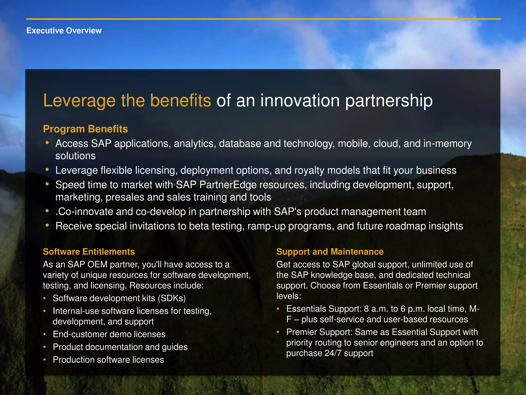 Executive Overview
Leverage the benefits of an innovation partnership
Program Benefits
• Access SAP applications, analytics, database and technology, mobile, cloud, and in-memory
solutions
• Leverage flexible licensing, deployment options, and royalty models that fit your business
• Speed time to market with SAP PartnerEdge resources, including development, support,
marketing, presales and sales training and tools
• .Co-innovate and co-develop in partnership with SAP's product management team
• Receive special invitations to beta testing, ramp-up programs, and future roadmap insights
Software Entitlements
As an SAP OEM partner, you'll have access to a
variety of unique resources for software development,
testing, and licensing. Resources include:
• Software development kits (SDKs)
• Internal-use software licenses for testing,
development, and support
• End-customer demo licenses
• Product documentation and guides
• Production software licenses
Support and Maintenance
Get access to SAP global support, unlimited use of
the SAP knowledge base, and dedicated technical
support. Choose from Essentials or Premier support
levels:
• Essentials Support: 8 a.m. to 6 p.m. local time, M-
F – plus self-service and user-based resources
• Premier Support: Same as Essential Support with
priority routing to senior engineers and an option to
purchase 24/7 support
 