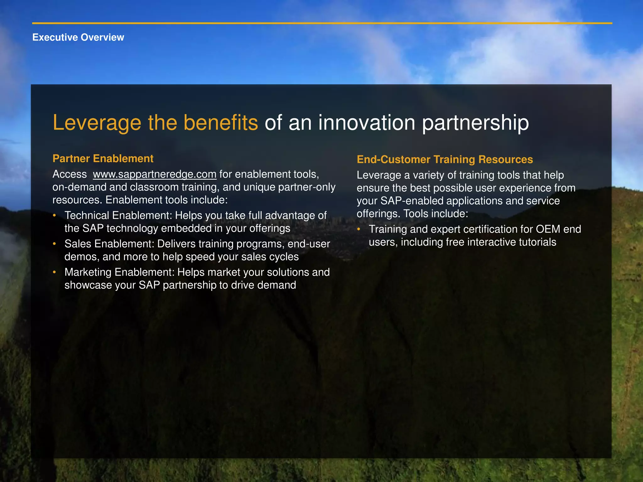 Executive Overview
Leverage the benefits of an innovation partnership
Partner Enablement
Access www.sappartneredge.com for enablement tools,
on-demand and classroom training, and unique partner-only
resources. Enablement tools include:
• Technical Enablement: Helps you take full advantage of
the SAP technology embedded in your offerings
• Sales Enablement: Delivers training programs, end-user
demos, and more to help speed your sales cycles
• Marketing Enablement: Helps market your solutions and
showcase your SAP partnership to drive demand
End-Customer Training Resources
Leverage a variety of training tools that help
ensure the best possible user experience from
your SAP-enabled applications and service
offerings. Tools include:
• Training and expert certification for OEM end
users, including free interactive tutorials
 