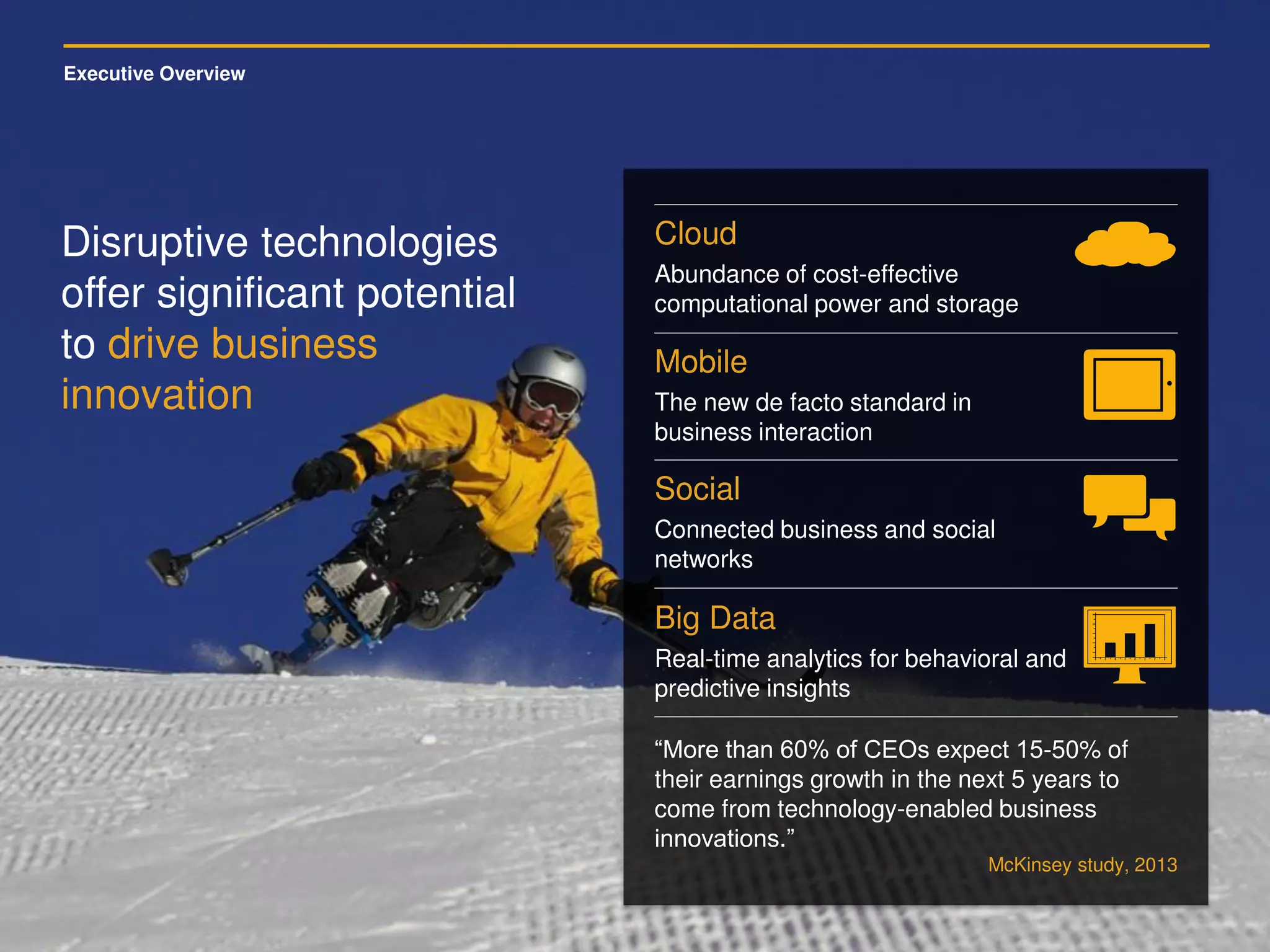 Executive Overview
Disruptive technologies
offer significant potential
to drive business
innovation
Cloud
Abundance of cost-effective
computational power and storage
Mobile
The new de facto standard in
business interaction
Social
Connected business and social
networks
Big Data
Real-time analytics for behavioral and
predictive insights
“More than 60% of CEOs expect 15-50% of
their earnings growth in the next 5 years to
come from technology-enabled business
innovations.”
McKinsey study, 2013
 