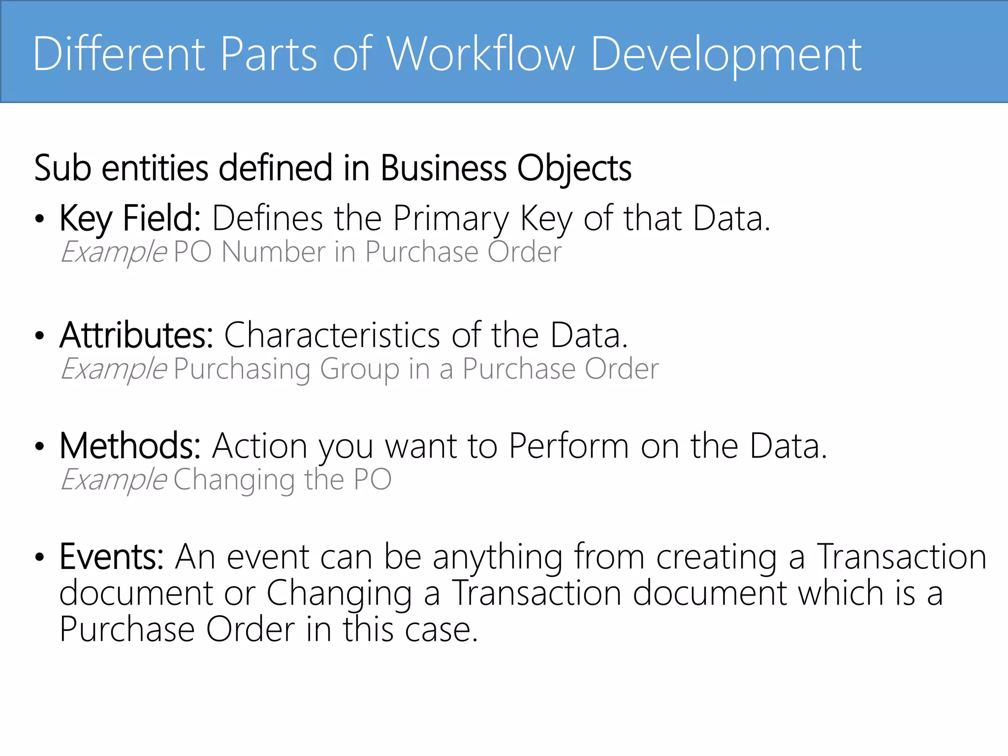 Click to edit Master title style
Sub entities defined in Business Objects
• Key Field: Defines the Primary Key of that Data.
Example PO Number in Purchase Order
• Attributes: Characteristics of the Data.
Example Purchasing Group in a Purchase Order
• Methods: Action you want to Perform on the Data.
Example Changing the PO
• Events: An event can be anything from creating a Transaction
document or Changing a Transaction document which is a
Purchase Order in this case.
Different Parts of Workflow Development
 