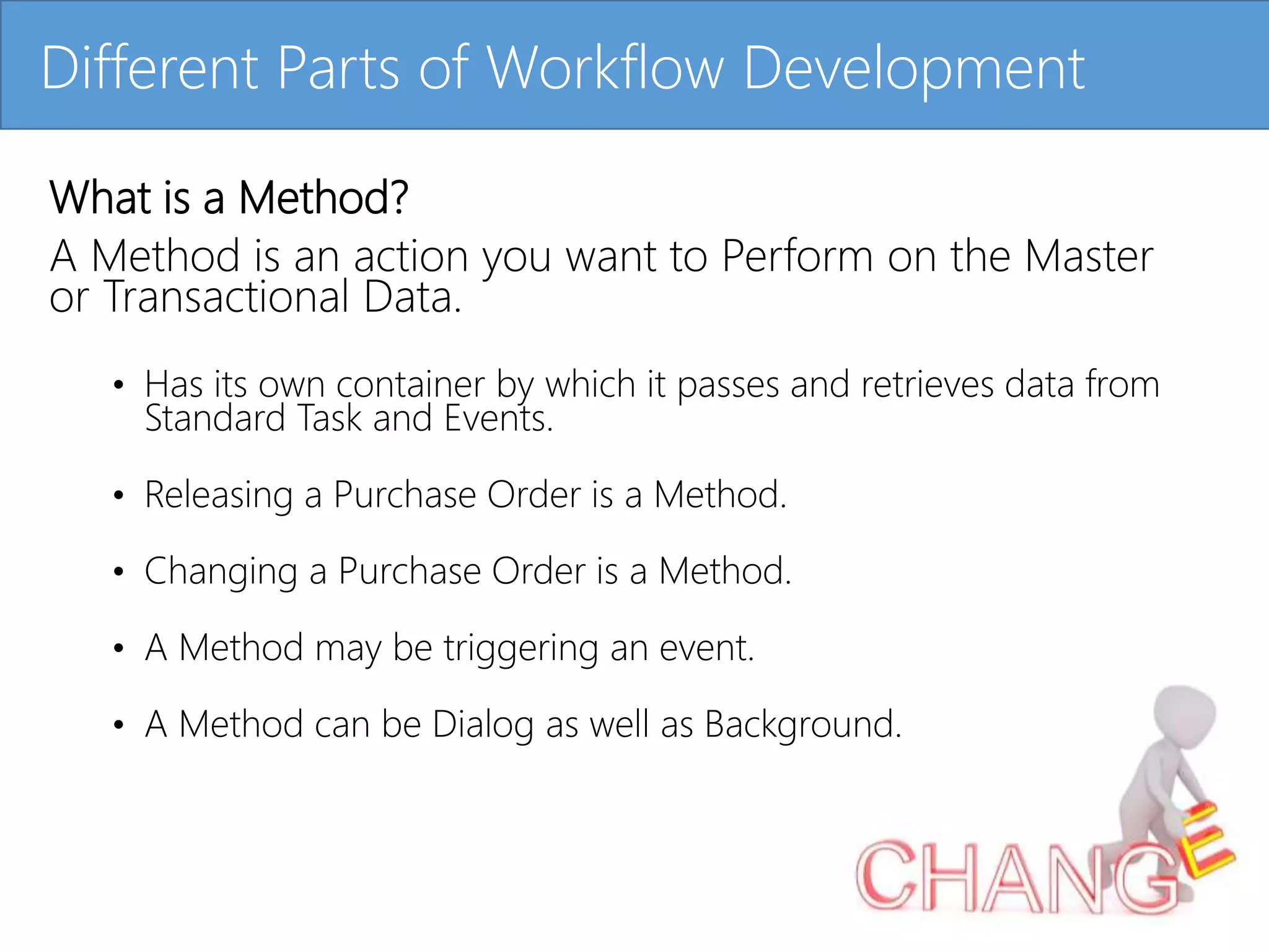 Click to edit Master title style
What is a Method?
A Method is an action you want to Perform on the Master
or Transactional Data.
• Has its own container by which it passes and retrieves data from
Standard Task and Events.
• Releasing a Purchase Order is a Method.
• Changing a Purchase Order is a Method.
• A Method may be triggering an event.
• A Method can be Dialog as well as Background.
Different Parts of Workflow Development
 