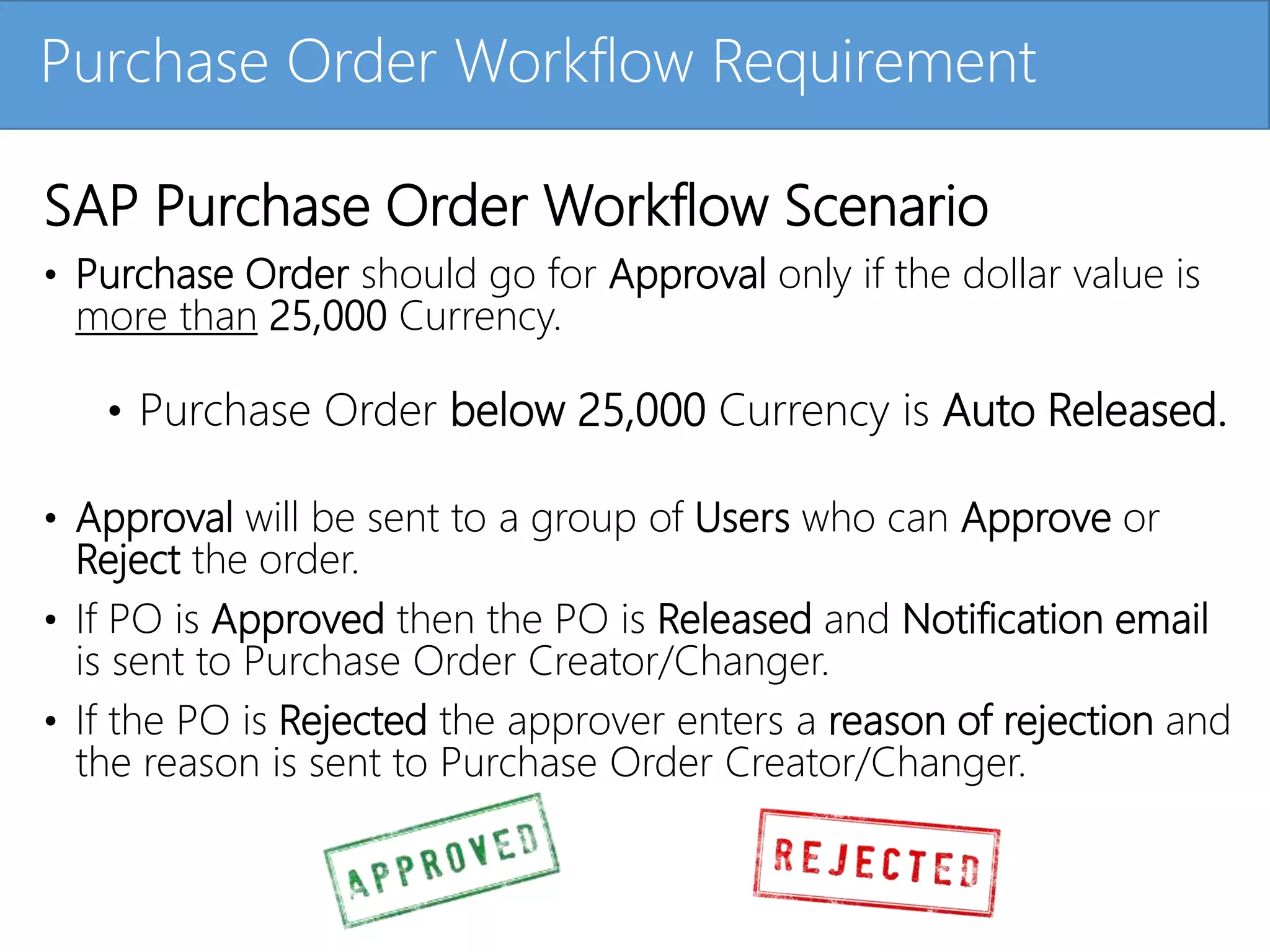 Click to edit Master title stylePurchase Order Workflow Requirement
SAP Purchase Order Workflow Scenario
• Purchase Order should go for Approval only if the dollar value is
more than 25,000 Currency.
• Purchase Order below 25,000 Currency is Auto Released.
• Approval will be sent to a group of Users who can Approve or
Reject the order.
• If PO is Approved then the PO is Released and Notification email
is sent to Purchase Order Creator/Changer.
• If the PO is Rejected the approver enters a reason of rejection and
the reason is sent to Purchase Order Creator/Changer.
 