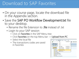 Click to edit Master title styleDownload to SAP Favorites
• On your course page, locate the download file
in the Appendix section.
• Save the SAP PO Workflow Development.txt file
to your desktop.
• Rename the file Extension to .file instead of .txt
• Login to your SAP session
• Click on Favorites in the SAP Menu tree
• Click Favorites on the top Menu bar -> Upload from PC
• Select the local file
• The transactions codes are saved
in Favorites
 