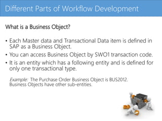 Click to edit Master title style
What is a Business Object?
• Each Master data and Transactional Data item is defined in
SAP as a Business Object.
• You can access Business Object by SWO1 transaction code.
• It is an entity which has a following entity and is defined for
only one transactional type.
Example: The Purchase Order Business Object is BUS2012.
Business Objects have other sub-entities.
Different Parts of Workflow Development
 