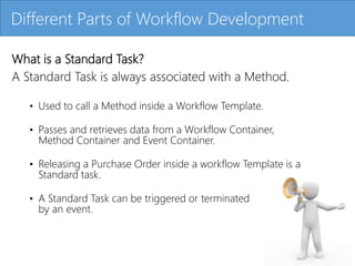 Click to edit Master title style
What is a Standard Task?
A Standard Task is always associated with a Method.
• Used to call a Method inside a Workflow Template.
• Passes and retrieves data from a Workflow Container,
Method Container and Event Container.
• Releasing a Purchase Order inside a workflow Template is a
Standard task.
• A Standard Task can be triggered or terminated
by an event.
Different Parts of Workflow Development
 