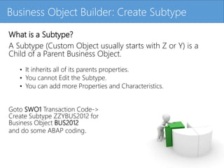 Click to edit Master title styleBusiness Object Builder: Create Subtype
What is a Subtype?
A Subtype (Custom Object usually starts with Z or Y) is a
Child of a Parent Business Object.
• It inherits all of its parents properties.
• You cannot Edit the Subtype.
• You can add more Properties and Characteristics.
Goto SWO1 Transaction Code->
Create Subtype ZZYBUS2012 for
Business Object BUS2012
and do some ABAP coding.
 