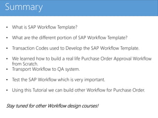 Click to edit Master title styleSummary
• What is SAP Workflow Template?
• What are the different portion of SAP Workflow Template?
• Transaction Codes used to Develop the SAP Workflow Template.
• We learned how to build a real life Purchase Order Approval Workflow
from Scratch.
• Transport Workflow to QA system.
• Test the SAP Workflow which is very important.
• Using this Tutorial we can build other Workflow for Purchase Order.
Stay tuned for other Workflow design courses!
 