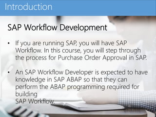 Click to edit Master title styleIntroduction
SAP Workflow Development
• If you are running SAP, you will have SAP
Workflow. In this course, you will step through
the process for Purchase Order Approval in SAP.
• An SAP Workflow Developer is expected to have
knowledge in SAP ABAP so that they can
perform the ABAP programming required for
building
SAP Workflow.
 