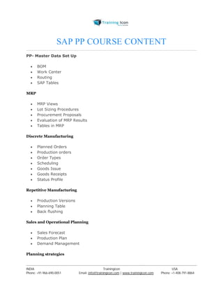SAP PP COURSE CONTENT 
PP- Master Data Set Up 
 BOM 
 Work Center 
 Routing 
 SAP Tables 
MRP 
 MRP Views 
 Lot Sizing Procedures 
 Procurement Proposals 
 Evaluation of MRP Results 
 Tables in MRP 
Discrete Manufacturing 
 Planned Orders 
 Production orders 
 Order Types 
 Scheduling 
 Goods Issue 
 Goods Receipts 
 Status Profile 
Repetitive Manufacturing 
 Production Versions 
 Planning Table 
 Back flushing 
Sales and Operational Planning 
 Sales Forecast 
 Production Plan 
 Demand Management 
Planning strategies 
----------------------------------------------------------------------------------------------------------------------------------------------------------------------------------------------- 
INDIA Trainingicon USA 
Phone: +91-966-690-0051 Email: info@trainingicon.com | www.trainingicon.com Phone: +1-408-791-8864 
 