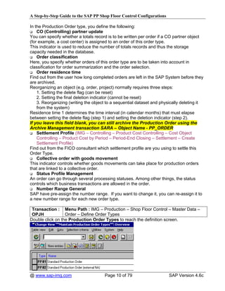 A Step-by-Step Guide to the SAP PP Shop Floor Control Configurations

In the Production Order type, you define the following:
    CO (Controlling) partner update
You can specify whether a totals record is to be written per order if a CO partner object
(for example, a cost center) is assigned to an order of this order type.
This indicator is used to reduce the number of totals records and thus the storage
capacity needed in the database.
    Order classification
Here, you specify whether orders of this order type are to be taken into account in
classification for order summarization and the order selection.
    Order residence time
Find out from the user how long completed orders are left in the SAP System before they
are archived.
Reorganizing an object (e.g. order, project) normally requires three steps:
    1. Setting the delete flag (can be reset)
    2. Setting the final deletion indicator (cannot be reset)
    3. Reorganizing (writing the object to a sequential dataset and physically deleting it
    from the system)
Residence time 1 determines the time interval (in calendar months) that must elapse
between setting the delete flag (step 1) and setting the deletion indicator (step 2).
If you leave this field blank, you can still archive the Production Order using the
Archive Management transaction SARA – Object Name - PP_ORDER
    Settlement Profile (IMG – Controlling – Product Cost Controlling – Cost Object
    Controlling – Product Cost by Period – Period-End Closing – Settlement – Create
    Settlement Profile)
Find out from the FICO consultant which settlement profile are you using to settle this
Order Type.
    Collective order with goods movement
This indicator controls whether goods movements can take place for production orders
that are linked to a collective order.
    Status Profile Management
An order can go through several processing statuses. Among other things, the status
controls which business transactions are allowed in the order.
    Number Range General
SAP have pre-assign the number range. If you want to change it, you can re-assign it to
a new number range for each new order type.

 Transaction : Menu Path : IMG – Production – Shop Floor Control – Master Data –
 OPJH             Order – Define Order Types
Double click on the Production Order Types to reach the definition screen.




@ www.sap-img.com                     Page 10 of 79                     SAP Version 4.6c
 